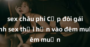 sex châu phi Cặp đôi gái xinh sex thổi hồn vào đêm muộn