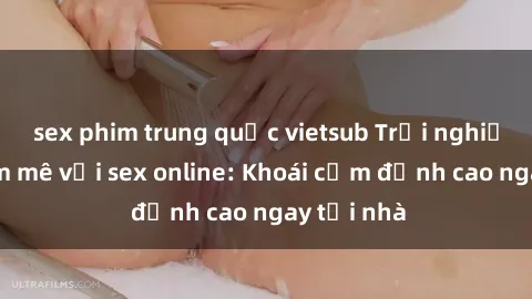 sex phim trung quốc vietsub Trải nghiệm lửa đam mê với sex online: Khoái cảm đỉnh cao ngay tại nhà
