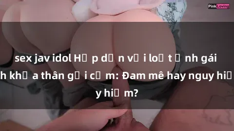 sex jav idol Hấp dẫn với loạt ảnh gái xinh khỏa thân gợi cảm: Đam mê hay nguy hiểm?