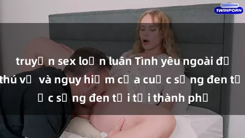 truyện sex loạn luân Tình yêu ngoài đường phố: Sự thú vị và nguy hiểm của cuộc sống đen tối tại thành phố