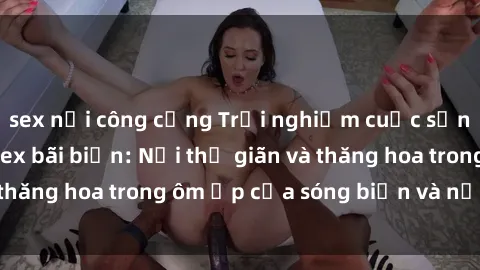 sex nơi công cộng Trải nghiệm cuộc sống ngọt ngào tại sex bãi biển: Nơi thư giãn và thăng hoa trong ôm ấp của sóng biển và nắng vàng