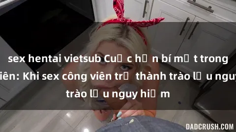 sex hentai vietsub Cuộc hẹn bí mật trong công viên: Khi sex công viên trở thành trào lưu nguy hiểm
