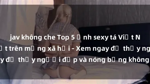 jav không che Top 5 ảnh sexy tá Việt Nam nổi tiếng gây sốt trên mạng xã hội - Xem ngay để thấy người đẹp và nóng bỏng không thể bỏ lỡ