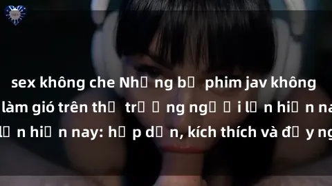 sex không che Những bộ phim jav không che đang làm mưa làm gió trên thị trường người lớn hiện nay: hấp dẫn, kích thích và đầy nghệ thuật.