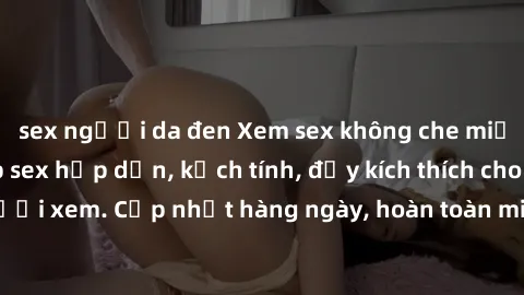 sex người da đen Xem sex không che miễn phí - Những clip sex hấp dẫn, kịch tính, đầy kích thích cho người xem. Cập nhật hàng ngày, hoàn toàn miễn phí, độ phân giải cao.