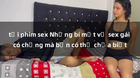 tải phim sex Những bí mật về sex gái có chồng mà bạn có thể chưa biết