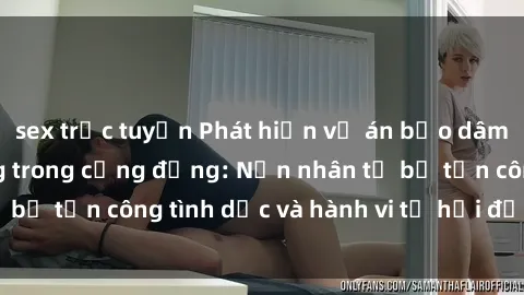 sex trực tuyến Phát hiện vụ án bạo dâm sex gây chấn động trong cộng đồng: Nạn nhân tố bị tấn công tình dục và hành vi tệ hại được tiết lộ