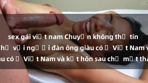 sex gái việt nam Chuyện không thể tin nổi: Gái Tây quan hệ với người đàn ông giàu có ở Việt Nam và kết hôn sau chỉ một tháng