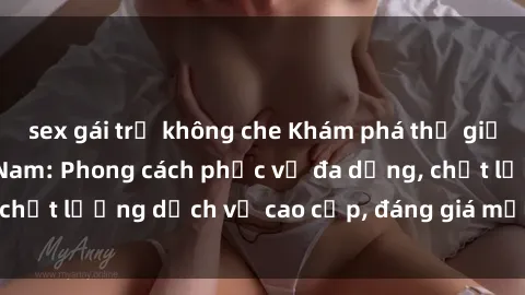 sex gái trẻ không che Khám phá thế giới của gái gọi Việt Nam: Phong cách phục vụ đa dạng, chất lượng dịch vụ cao cấp, đáng giá mọi khoản chi phí