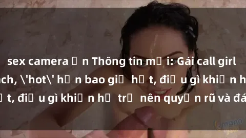 sex camera ẩn Thông tin mới: Gái call girl Việt Nam đắt khách, 'hot' hơn bao giờ hết, điều gì khiến họ trở nên quyến rũ và đáng chú ý?