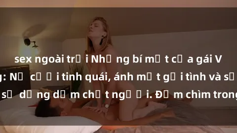 sex ngoài trời Những bí mật của gái Việt Nam dâm đãng: Nụ cười tinh quái, ánh mắt gợi tình và sự dụng dẫm chết người. Đắm chìm trong vòng xoay đam mê!