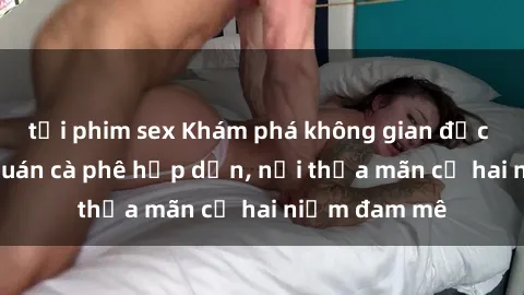 tải phim sex Khám phá không gian độc đáo tại sex quán cà phê hấp dẫn, nơi thỏa mãn cả hai niềm đam mê