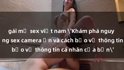 gái mỹ sex việt nam 'Khám phá nguy cơ của việc sử dụng sex camera ẩn và cách bảo vệ thông tin cá nhân của bạn'