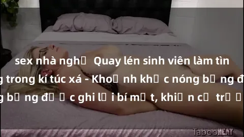 sex nhà nghỉ Quay lén sinh viên làm tình ngay trên giường trong kí túc xá - Khoảnh khắc nóng bỏng được ghi lại bí mật, khiến cả trường học xôn xao.