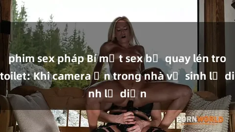 phim sex pháp Bí mật sex bị quay lén trong toilet: Khi camera ẩn trong nhà vệ sinh lộ diện