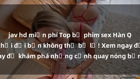 jav hd miễn phí Top bộ phim sex Hàn Quốc hot nhất mọi thời đại bạn không thể bỏ lỡ! Xem ngay để khám phá những cảnh quay nóng bỏng, đầy nghẹt thở!