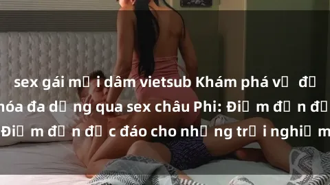sex gái mại dâm vietsub Khám phá vẻ đẹp tự nhiên và văn hóa đa dạng qua sex châu Phi: Điểm đến độc đáo cho những trải nghiệm khó quên