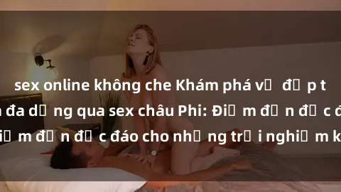 sex online không che Khám phá vẻ đẹp tự nhiên và văn hóa đa dạng qua sex châu Phi: Điểm đến độc đáo cho những trải nghiệm khó quên