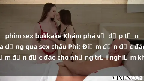 phim sex bukkake Khám phá vẻ đẹp tự nhiên và văn hóa đa dạng qua sex châu Phi: Điểm đến độc đáo cho những trải nghiệm khó quên