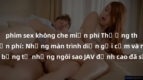 phim sex không che miễn phí Thưởng thức sex JAV idol miễn phí: Những màn trình diễn gợi cảm và nóng bỏng từ những ngôi sao JAV đỉnh cao đã sẵn sàng để bạn khám phá.