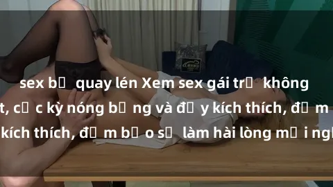 sex bị quay lén Xem sex gái trẻ không che hấp dẫn nhất, cực kỳ nóng bỏng và đầy kích thích, đảm bảo sẽ làm hài lòng mọi người!