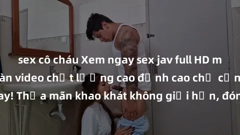 sex cô cháu Xem ngay sex jav full HD miễn phí - Hàng ngàn video chất lượng cao đỉnh cao chỉ cần click vào ngay! Thỏa mãn khao khát không giới hạn, đón chờ những trải nghiệm mới lạ!