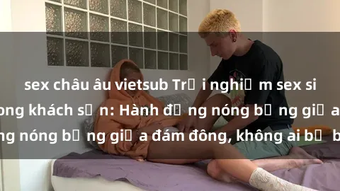 sex châu âu vietsub Trải nghiệm sex sinh viên sôi động trong khách sạn: Hành động nóng bỏng giữa đám đông, không ai bị bỏ lỡ