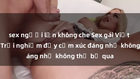 sex người lớn không che Sex gái Việt Nam có con: Trải nghiệm đầy cảm xúc đáng nhớ không thể bỏ qua
