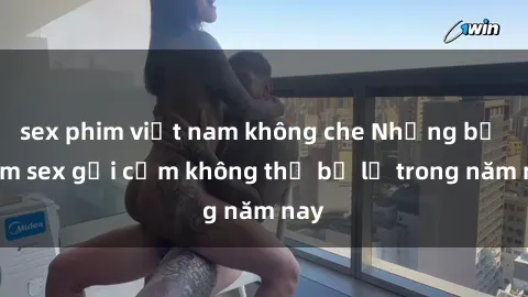 sex phim việt nam không che Những bộ phim sex gợi cảm không thể bỏ lỡ trong năm nay