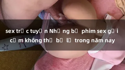 sex trực tuyến Những bộ phim sex gợi cảm không thể bỏ lỡ trong năm nay
