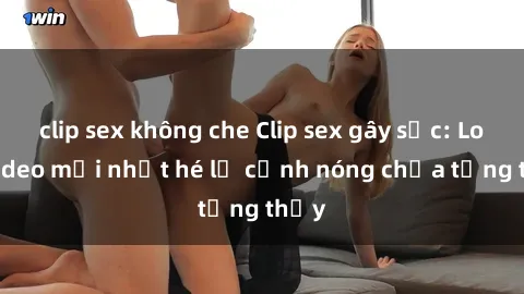 clip sex không che Clip sex gây sốc: Loạt video mới nhất hé lộ cảnh nóng chưa từng thấy