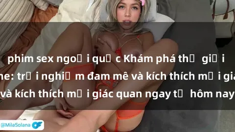 phim sex ngoại quốc Khám phá thế giới mới của sex online: trải nghiệm đam mê và kích thích mọi giác quan ngay từ hôm nay!