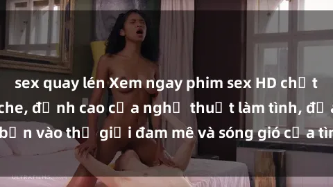 sex quay lén Xem ngay phim sex HD chất lượng cao không che, đỉnh cao của nghệ thuật làm tình, đưa bạn vào thế giới đam mê và sóng gió của tình yêu không giới hạn.