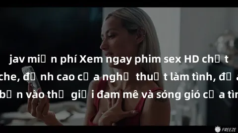 jav miễn phí Xem ngay phim sex HD chất lượng cao không che, đỉnh cao của nghệ thuật làm tình, đưa bạn vào thế giới đam mê và sóng gió của tình yêu không giới hạn.