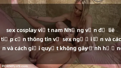 sex cosplay việt nam Những vấn đề liên quan đến việc tiếp cận thông tin về sex người lớn và cách giải quyết không gây ảnh hưởng đến trẻ em