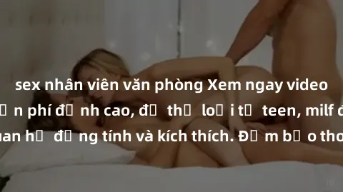 sex nhân viên văn phòng Xem ngay video sex không che miễn phí đỉnh cao, đủ thể loại từ teen, milf đến các cảnh quan hệ đồng tính và kích thích. Đảm bảo thoả mãn mọi khả năng kích thích của bạn!