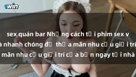 sex quán bar Những cách tải phim sex về máy đơn giản và nhanh chóng để thỏa mãn nhu cầu giải trí của bạn ngay tại nhà