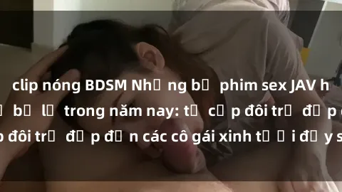 clip nóng BDSM Những bộ phim sex JAV hot nhất không thể bỏ lỡ trong năm nay: từ cặp đôi trẻ đẹp đến các cô gái xinh tươi đầy sức hút.