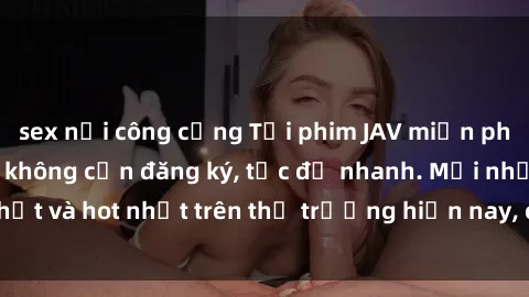 sex nơi công cộng Tải phim JAV miễn phí chất lượng cao, không cần đăng ký, tốc độ nhanh. Mới nhất và hot nhất trên thị trường hiện nay, cập nhật hàng ngày.