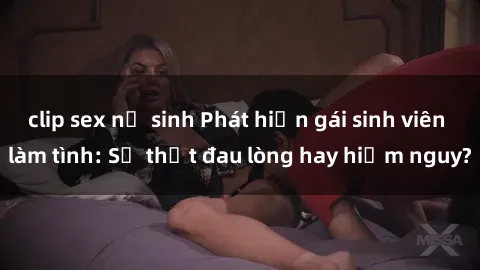 clip sex nữ sinh Phát hiện gái sinh viên làm tình: Sự thật đau lòng hay hiểm nguy?