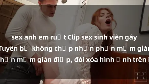 sex anh em ruột Clip sex sinh viên gây sốt mạng xã hội: Tuyên bố không chấp nhận phần mềm gián điệp, đòi xóa hình ảnh trên internet