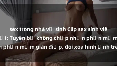 sex trong nhà vệ sinh Clip sex sinh viên gây sốt mạng xã hội: Tuyên bố không chấp nhận phần mềm gián điệp, đòi xóa hình ảnh trên internet