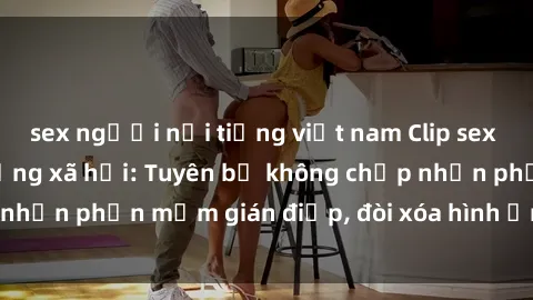 sex người nổi tiếng việt nam Clip sex sinh viên gây sốt mạng xã hội: Tuyên bố không chấp nhận phần mềm gián điệp, đòi xóa hình ảnh trên internet
