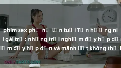 phim sex phụ nữ lớn tuổi Tận hưởng niềm vui của sex với gái trẻ: những trải nghiệm đầy hấp dẫn và mãnh liệt không thể bỏ lỡ