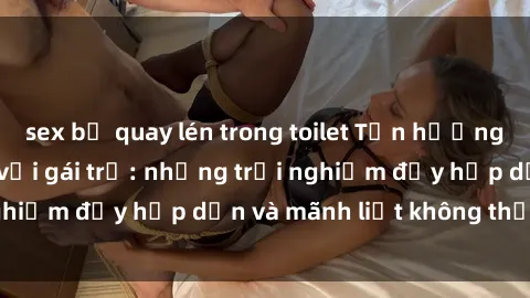 sex bị quay lén trong toilet Tận hưởng niềm vui của sex với gái trẻ: những trải nghiệm đầy hấp dẫn và mãnh liệt không thể bỏ lỡ
