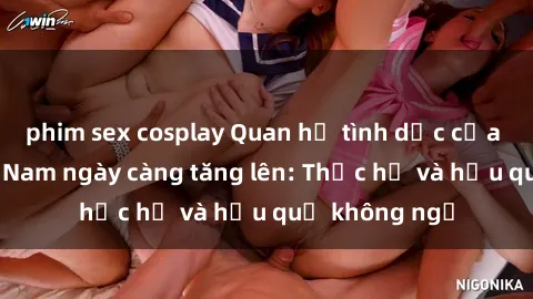 phim sex cosplay Quan hệ tình dục của nữ sinh Việt Nam ngày càng tăng lên: Thực hư và hậu quả không ngờ