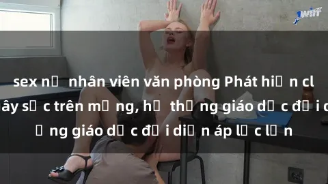 sex nữ nhân viên văn phòng Phát hiện clip sex nữ sinh gây sốc trên mạng, hệ thống giáo dục đối diện áp lực lớn