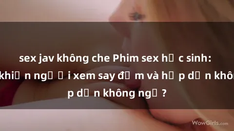 sex jav không che Phim sex học sinh: Điều gì khiến người xem say đắm và hấp dẫn không ngờ?