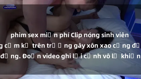 phim sex miễn phí Clip nóng sinh viên gây sốc: Hành động cấm kỵ trên trường gây xôn xao cộng đồng. Đoạn video ghi lại cảnh vô lễ khiến dư luận bức xúc.