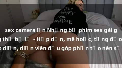 sex camera ẩn Những bộ phim sex gái già đỉnh cao không thể bỏ lỡ - Hấp dẫn, mê hoặc, từng đạo diễn, diễn viên đều góp phần tạo nên sự hấp dẫn, kích thích.